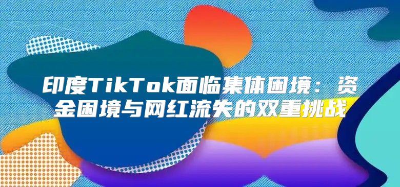 印度TikTok面临集体困境：资金困境与网红流失的双重挑战
