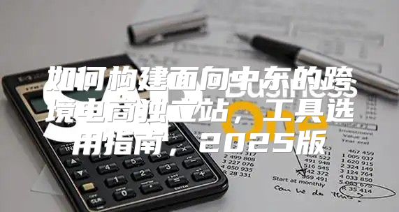 如何构建面向中东的跨境电商独立站，工具选用指南，2025版