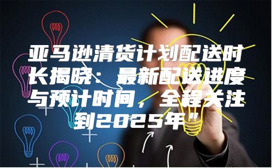 亚马逊清货计划配送时长揭晓：最新配送进度与预计时间，全程关注到2025年”