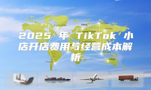 2025 年 TikTok 小店开店费用与经营成本解析