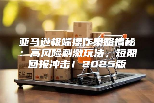 亚马逊极端操作策略揭秘：高风险刺激玩法，短期回报冲击！2025版