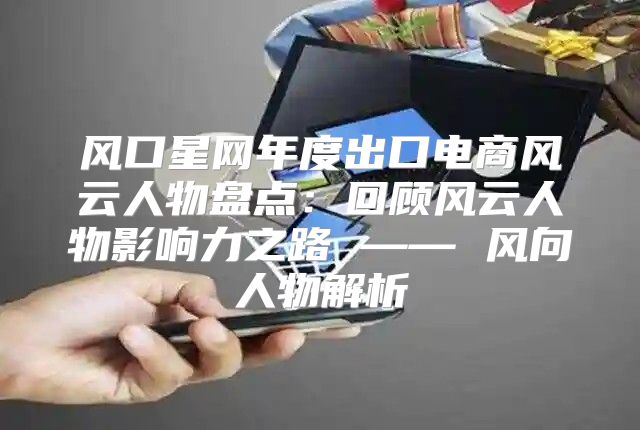风口星网年度出口电商风云人物盘点：回顾风云人物影响力之路 —— 风向人物解析
