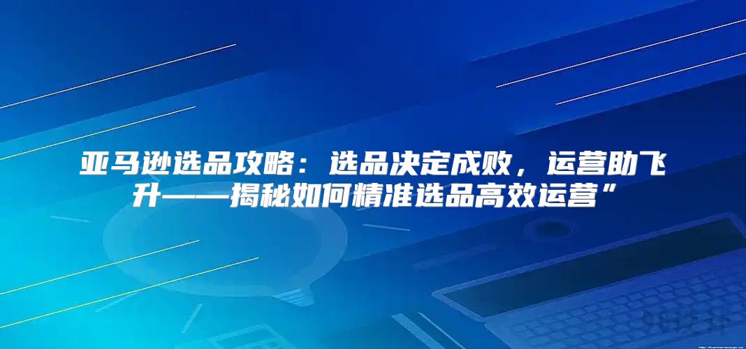 亚马逊选品攻略：选品决定成败，运营助飞升——揭秘如何精准选品高效运营”