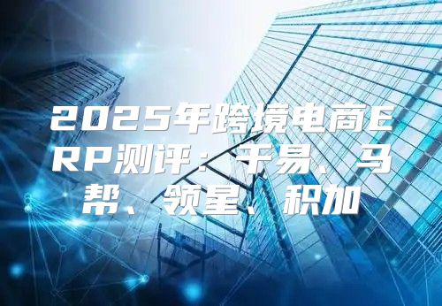2025年跨境电商ERP测评：千易、马帮、领星、积加