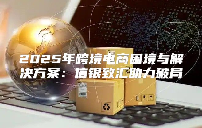 2025年跨境电商困境与解决方案：信银致汇助力破局