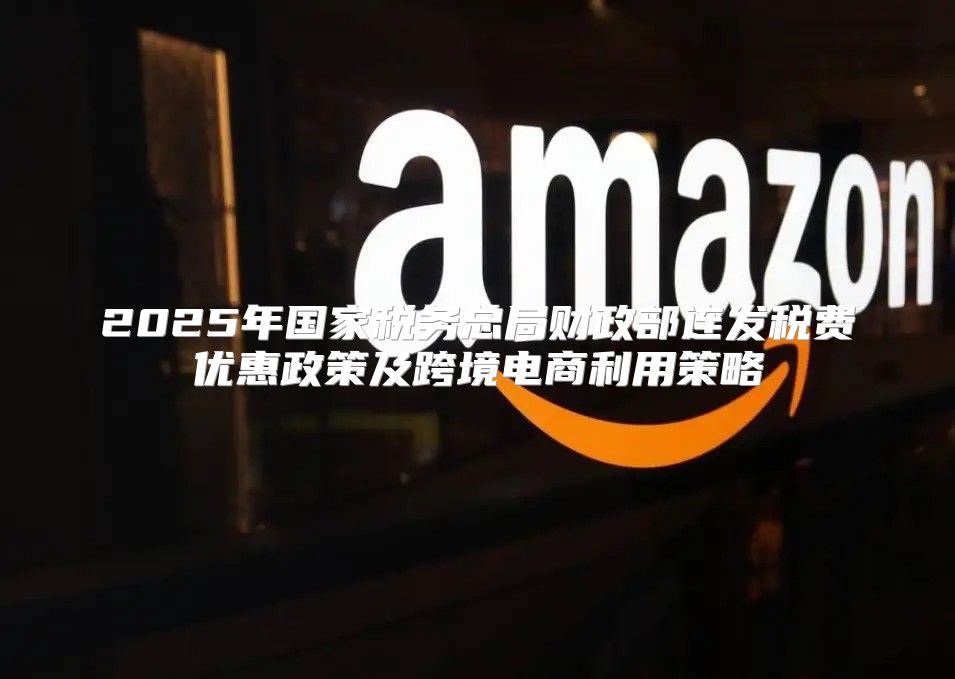 2025年国家税务总局财政部连发税费优惠政策及跨境电商利用策略