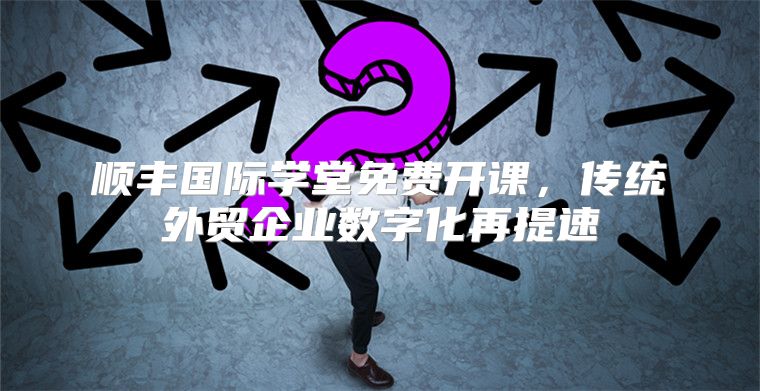 顺丰国际学堂免费开课，传统外贸企业数字化再提速