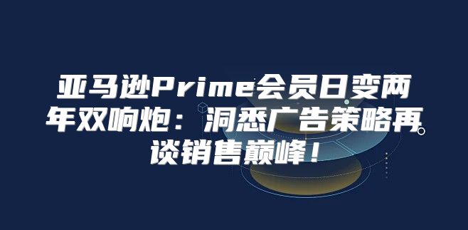 亚马逊Prime会员日变两年双响炮：洞悉广告策略再谈销售巅峰！