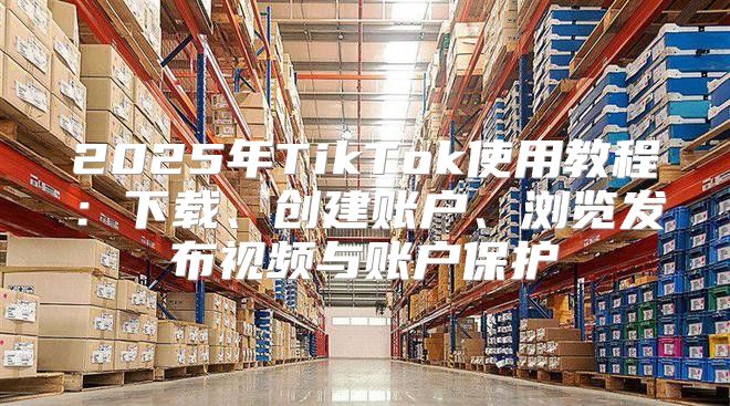 2025年TikTok使用教程：下载、创建账户、浏览发布视频与账户保护