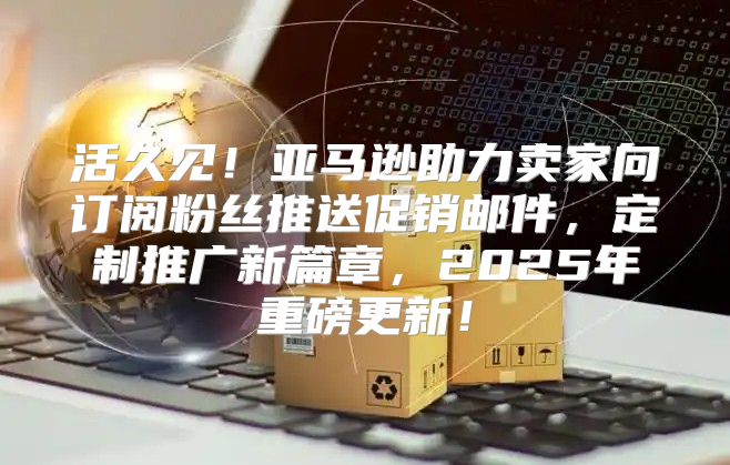 活久见！亚马逊助力卖家向订阅粉丝推送促销邮件，定制推广新篇章，2025年重磅更新！