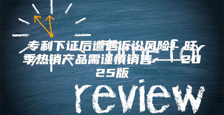 专利下证后遭遇诉讼风险！旺季热销产品需谨慎销售——2025版