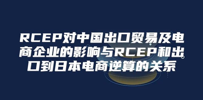 RCEP对中国出口贸易及电商企业的影响与RCEP和出口到日本电商逆算的关系