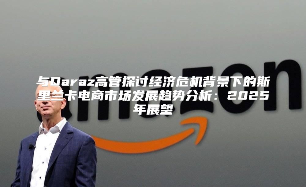 与Daraz高管探讨经济危机背景下的斯里兰卡电商市场发展趋势分析：2025年展望