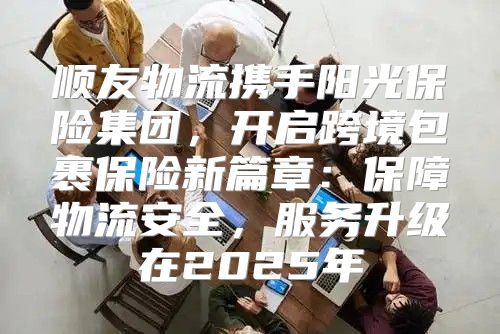 顺友物流携手阳光保险集团，开启跨境包裹保险新篇章：保障物流安全，服务升级在2025年