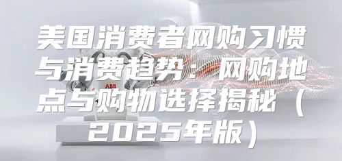 美国消费者网购习惯与消费趋势：网购地点与购物选择揭秘2025年版