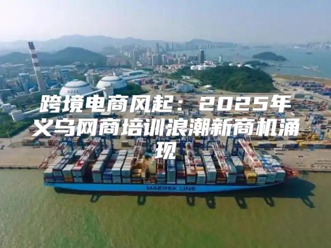 跨境电商风起：2025年义乌网商培训浪潮新商机涌现