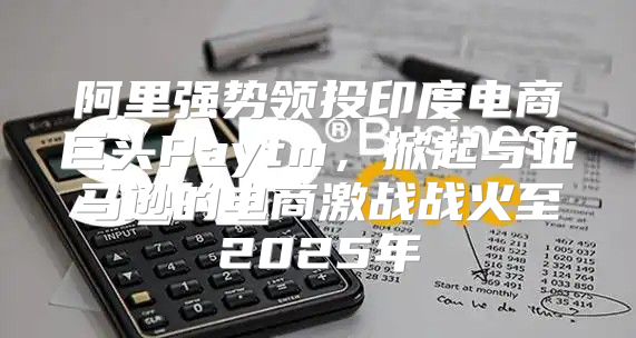 阿里强势领投印度电商巨头Paytm，掀起与亚马逊的电商激战战火至2025年