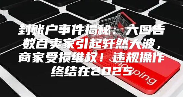 封账户事件揭秘：六图告数百卖家引起轩然大波，商家受损维权！违规操作终结在2025