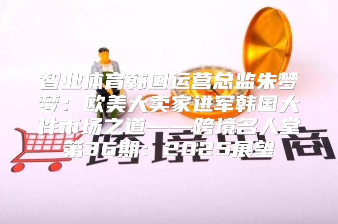 智业体育韩国运营总监朱梦梦：欧美大卖家进军韩国大件市场之道——跨境名人堂第36期：2025展望
