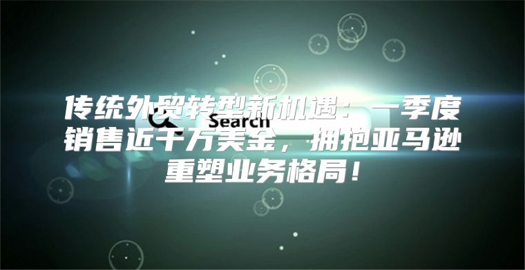 传统外贸转型新机遇：一季度销售近千万美金，拥抱亚马逊重塑业务格局！