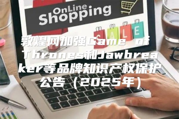 敦煌网加强Game of Thrones和Jawbreaker等品牌知识产权保护公告2025年