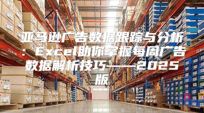 亚马逊广告数据跟踪与分析：Excel助你掌握每周广告数据解析技巧——2025版