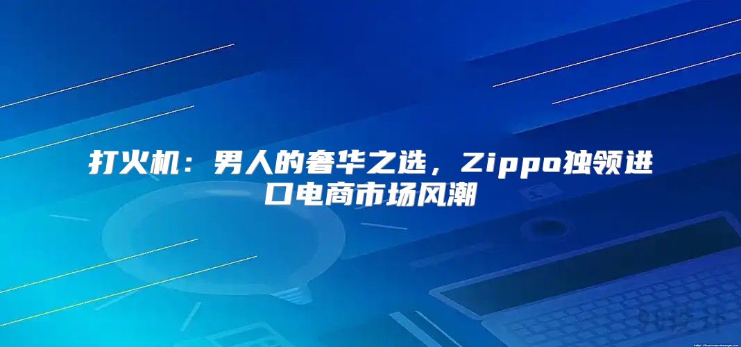 打火机：男人的奢华之选，Zippo独领进口电商市场风潮
