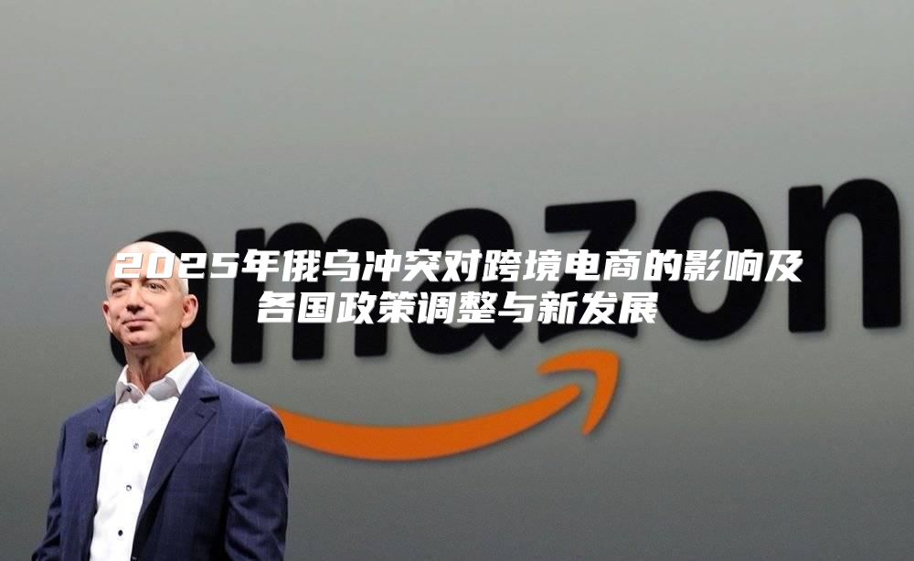 2025年俄乌冲突对跨境电商的影响及各国政策调整与新发展