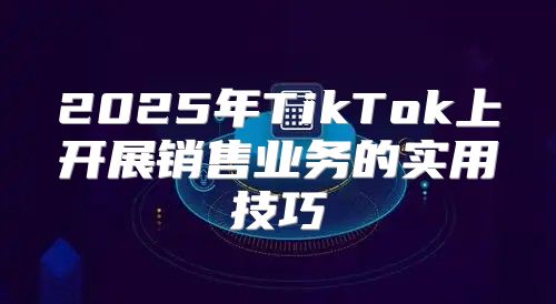 2025年TikTok上开展销售业务的实用技巧