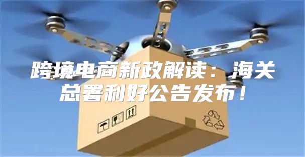 跨境电商新政解读：海关总署利好公告发布！