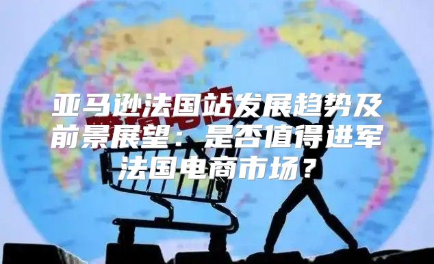 亚马逊法国站发展趋势及前景展望：是否值得进军法国电商市场？