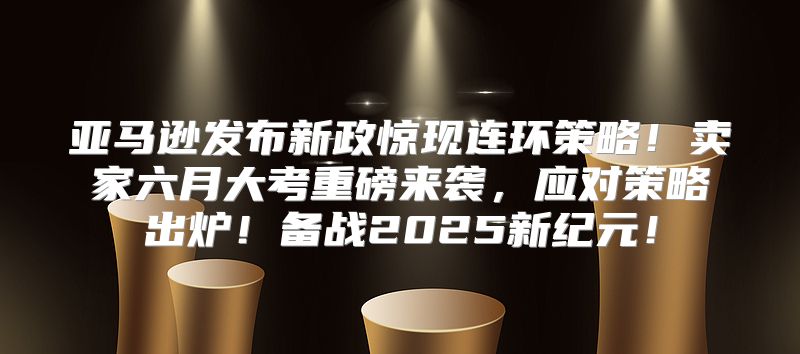 亚马逊发布新政惊现连环策略！卖家六月大考重磅来袭，应对策略出炉！备战2025新纪元！