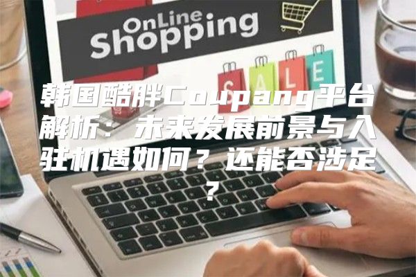 韩国酷胖Coupang平台解析：未来发展前景与入驻机遇如何？还能否涉足？