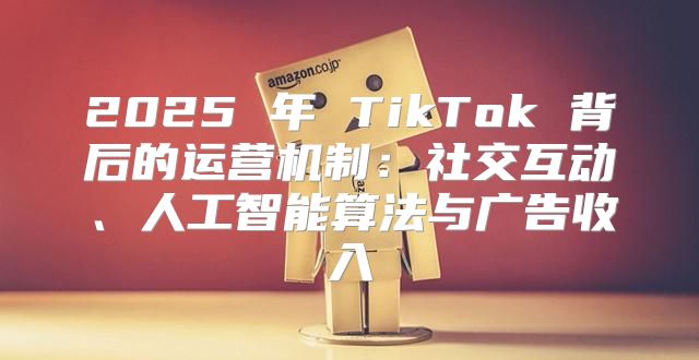 2025 年 TikTok 背后的运营机制：社交互动、人工智能算法与广告收入