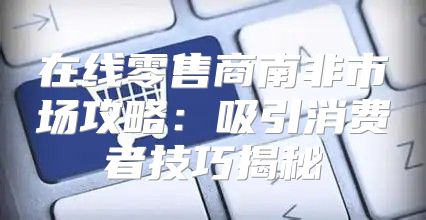 在线零售商南非市场攻略：吸引消费者技巧揭秘