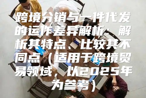 跨境分销与一件代发的运作差异解析：解析其特点、比较其不同点适用于跨境贸易领域，以2025年为参考