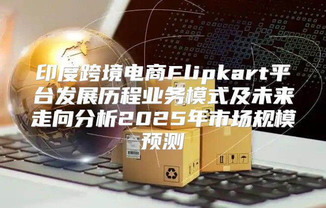 印度跨境电商Flipkart平台发展历程业务模式及未来走向分析2025年市场规模预测