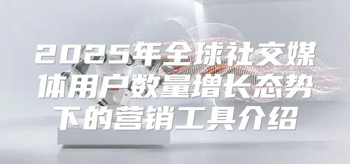 2025年全球社交媒体用户数量增长态势下的营销工具介绍