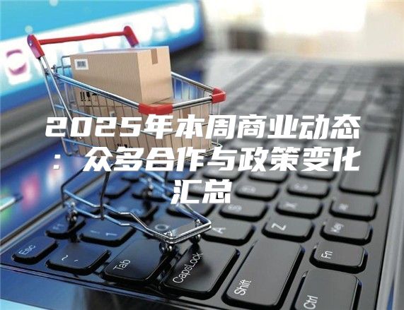 2025年本周商业动态：众多合作与政策变化汇总