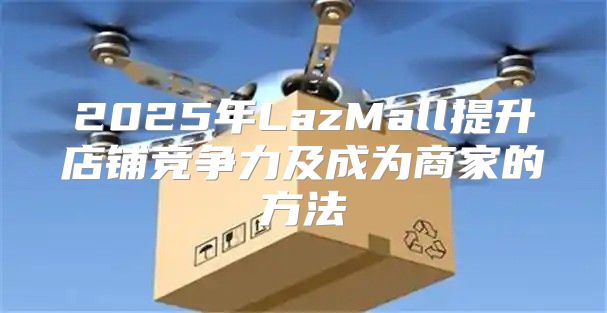 2025年LazMall提升店铺竞争力及成为商家的方法