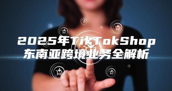 2025年TikTokShop东南亚跨境业务全解析