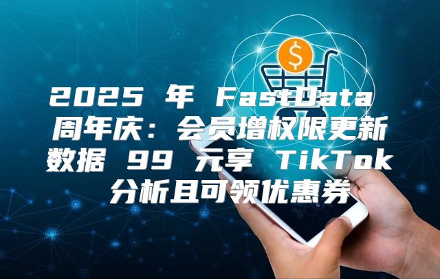 2025 年 FastData 周年庆：会员增权限更新数据 99 元享 TikTok 分析且可领优惠券