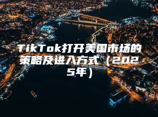 TikTok打开美国市场的策略及进入方式2025年