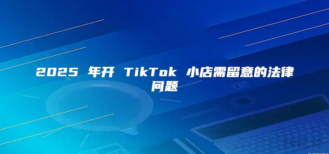 2025 年开 TikTok 小店需留意的法律问题