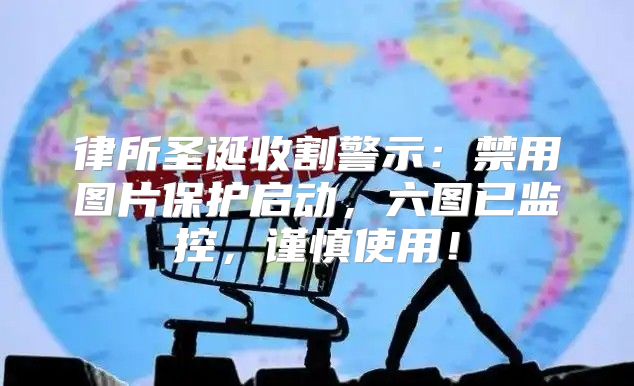 律所圣诞收割警示：禁用图片保护启动，六图已监控，谨慎使用！