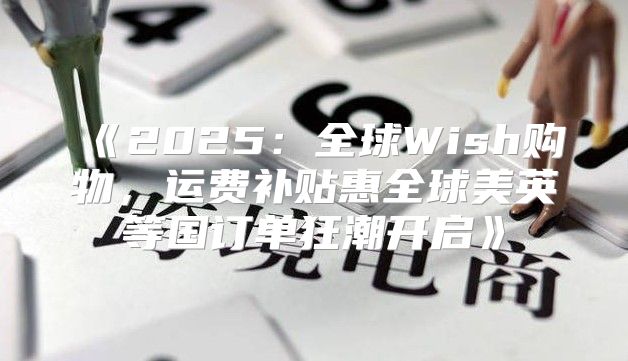 2025全球Wish购物，运费补贴惠全球美英等国订单狂潮开启
