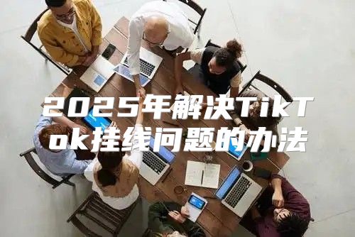 2025年解决TikTok挂线问题的办法