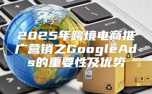 2025年跨境电商推广营销之GoogleAds的重要性及优势