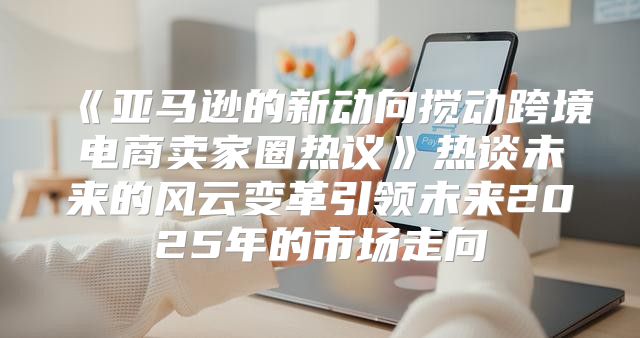 亚马逊的新动向搅动跨境电商卖家圈热议热谈未来的风云变革引领未来2025年的市场走向