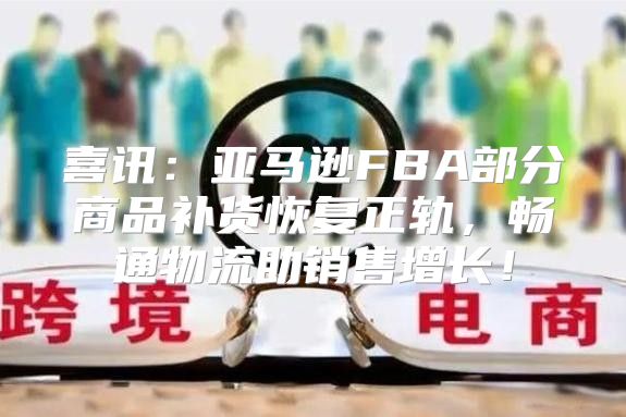 喜讯：亚马逊FBA部分商品补货恢复正轨，畅通物流助销售增长！